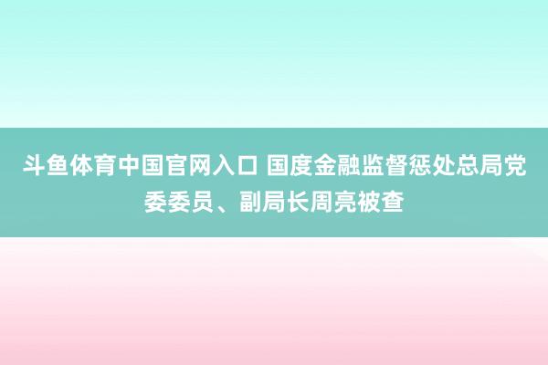 斗鱼体育中国官网入口 国度金融监督惩处总局党委委员、副局长周亮被查