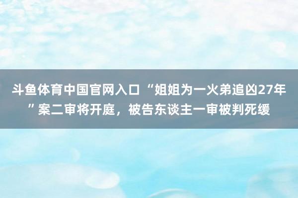 斗鱼体育中国官网入口 “姐姐为一火弟追凶27年”案二审将开庭，被告东谈主一审被判死缓