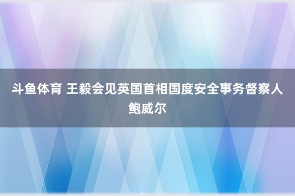 斗鱼体育 王毅会见英国首相国度安全事务督察人鲍威尔