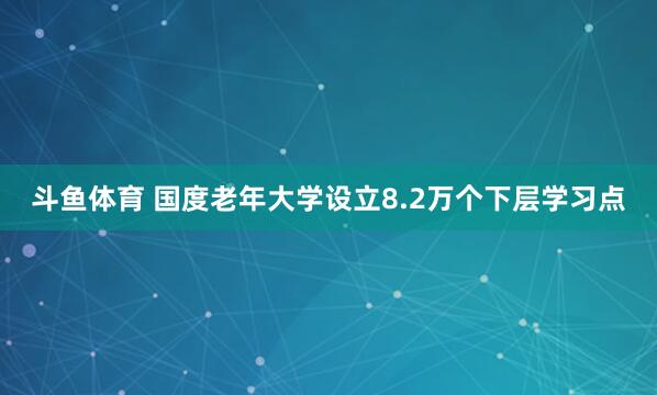 斗鱼体育 国度老年大学设立8.2万个下层学习点