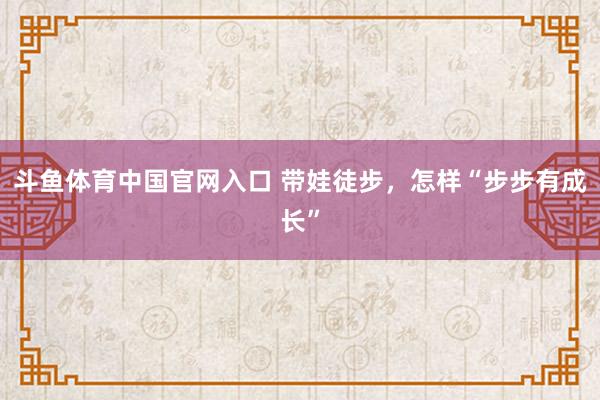 斗鱼体育中国官网入口 带娃徒步，怎样“步步有成长”