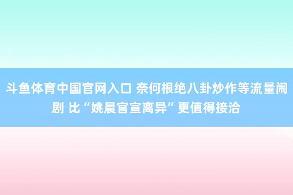 斗鱼体育中国官网入口 奈何根绝八卦炒作等流量闹剧 比“姚晨官宣离异”更值得接洽
