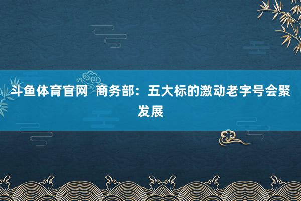 斗鱼体育官网  商务部：五大标的激动老字号会聚发展