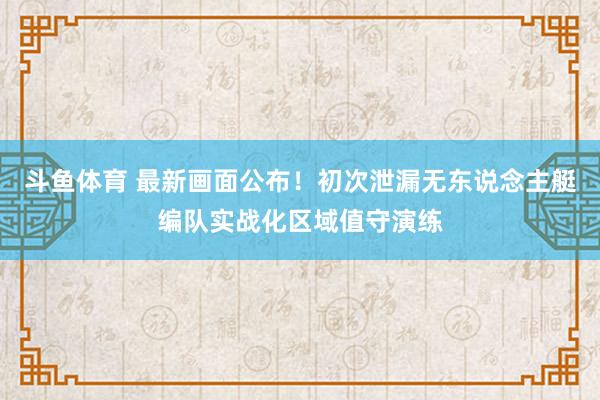 斗鱼体育 最新画面公布！初次泄漏无东说念主艇编队实战化区域值守演练