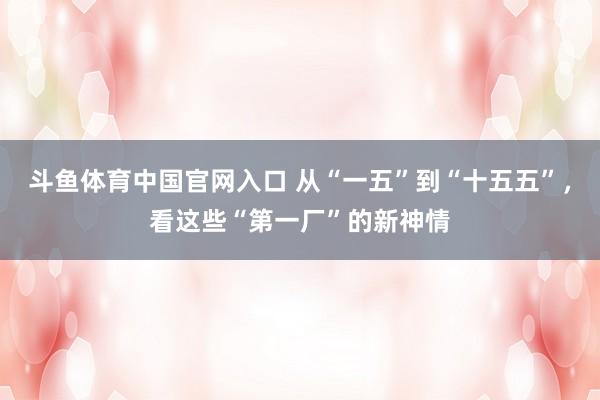 斗鱼体育中国官网入口 从“一五”到“十五五”，看这些“第一厂”的新神情