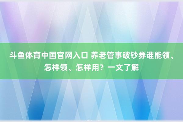 斗鱼体育中国官网入口 养老管事破钞券谁能领、怎样领、怎样用？一文了解