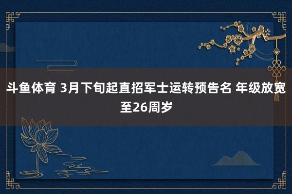 斗鱼体育 3月下旬起直招军士运转预告名 年级放宽至26周岁