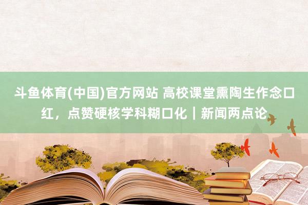 斗鱼体育(中国)官方网站 高校课堂熏陶生作念口红，点赞硬核学科糊口化｜新闻两点论