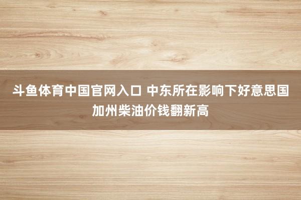 斗鱼体育中国官网入口 中东所在影响下好意思国加州柴油价钱翻新高