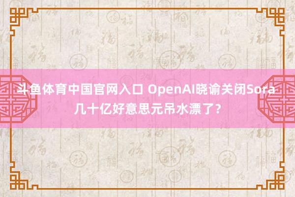 斗鱼体育中国官网入口 OpenAI晓谕关闭Sora 几十亿好意思元吊水漂了？