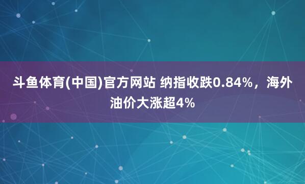 斗鱼体育(中国)官方网站 纳指收跌0.84%，海外油价大涨超4%