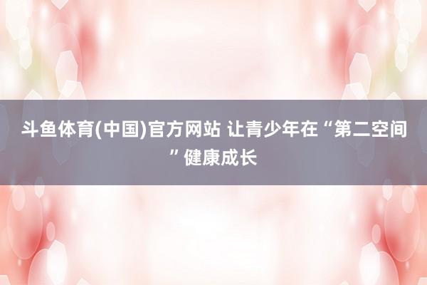 斗鱼体育(中国)官方网站 让青少年在“第二空间”健康成长