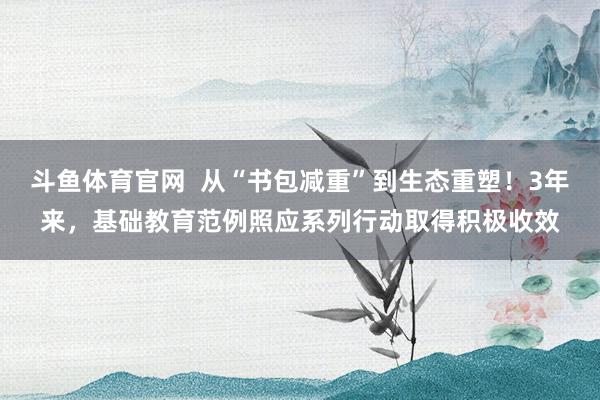 斗鱼体育官网  从“书包减重”到生态重塑！3年来，基础教育范例照应系列行动取得积极收效