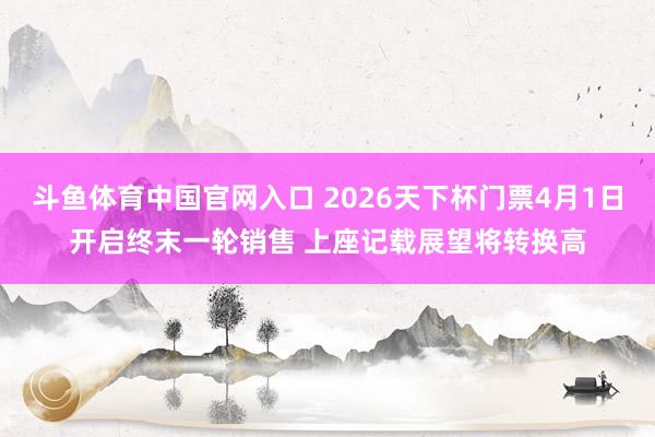 斗鱼体育中国官网入口 2026天下杯门票4月1日开启终末一轮销售 上座记载展望将转换高