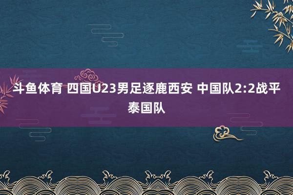 斗鱼体育 四国U23男足逐鹿西安 中国队2:2战平泰国队