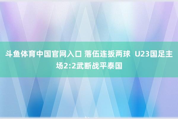 斗鱼体育中国官网入口 落伍连扳两球  U23国足主场2:2武断战平泰国