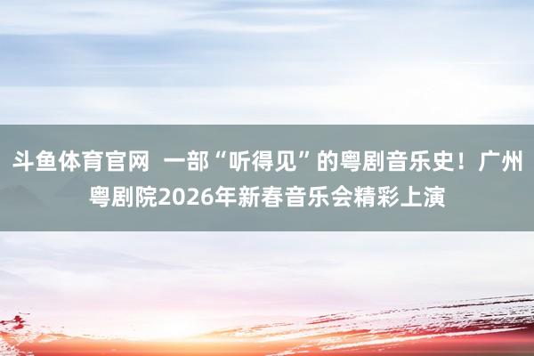 斗鱼体育官网  一部“听得见”的粤剧音乐史！广州粤剧院2026年新春音乐会精彩上演