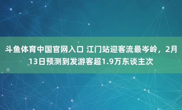 斗鱼体育中国官网入口 江门站迎客流最岑岭，2月13日预测到发游客超1.9万东谈主次