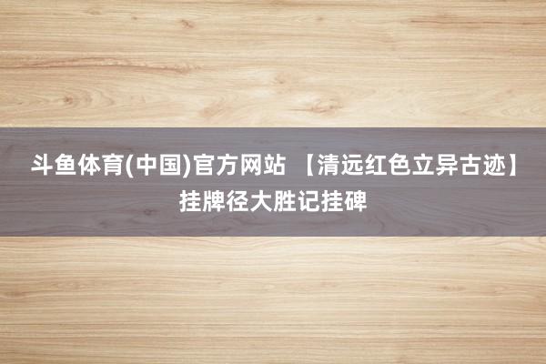 斗鱼体育(中国)官方网站 【清远红色立异古迹】挂牌径大胜记挂碑