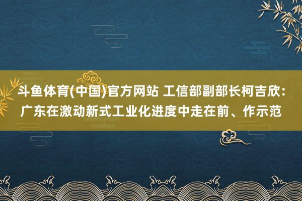 斗鱼体育(中国)官方网站 工信部副部长柯吉欣：广东在激动新式工业化进度中走在前、作示范