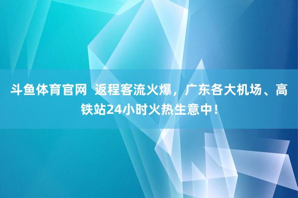 斗鱼体育官网  返程客流火爆，广东各大机场、高铁站24小时火热生意中！