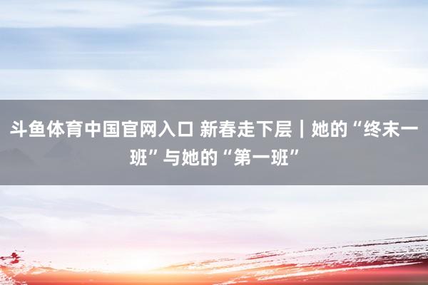 斗鱼体育中国官网入口 新春走下层｜她的“终末一班”与她的“第一班”