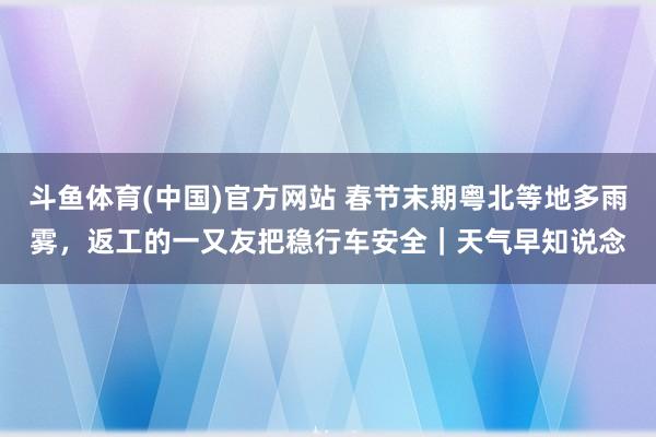斗鱼体育(中国)官方网站 春节末期粤北等地多雨雾，返工的一又友把稳行车安全｜天气早知说念