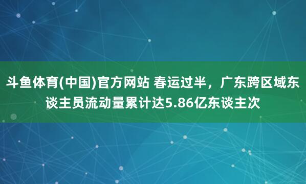 斗鱼体育(中国)官方网站 春运过半,广东跨区域东谈主员流动量累计达5.86亿东谈主次