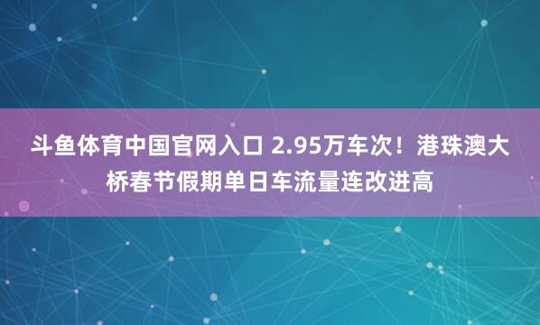 斗鱼体育中国官网入口 2.95万车次！港珠澳大桥春节假期单日车流量连改进高