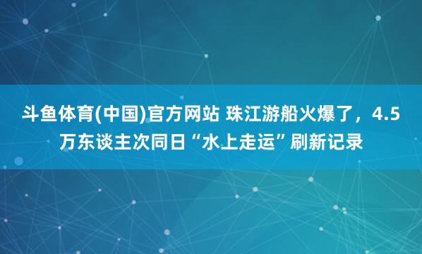 斗鱼体育(中国)官方网站 珠江游船火爆了，4.5万东谈主次同日“水上走运”刷新记录