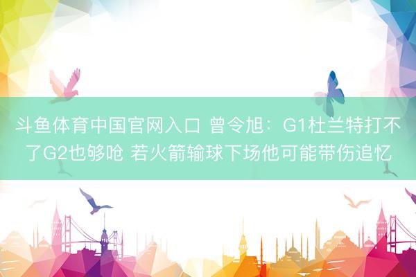斗鱼体育中国官网入口 曾令旭：G1杜兰特打不了G2也够呛 若火箭输球下场他可能带伤追忆