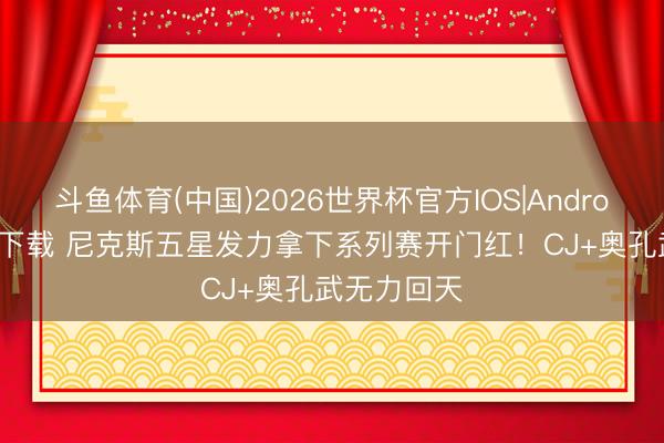 斗鱼体育(中国)2026世界杯官方IOS|Android手机app下载 尼克斯五星发力拿下系列赛开门红！CJ+奥孔武无力回天