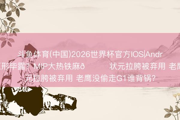 斗鱼体育(中国)2026世界杯官方IOS|Android手机app下载 原形毕露？MIP大热铁麻🙃状元拉胯被弃用 老鹰没偷走G1谁背锅？
