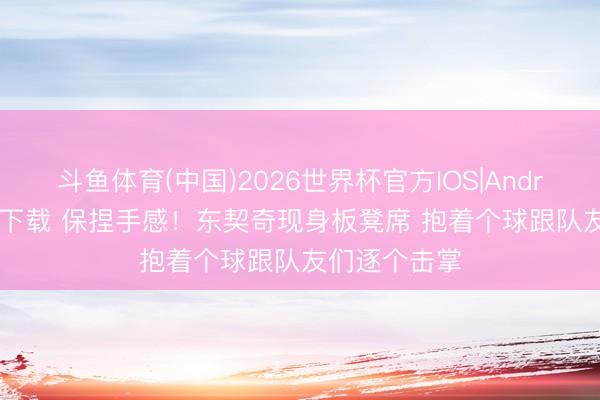 斗鱼体育(中国)2026世界杯官方IOS|Android手机app下载 保捏手感！东契奇现身板凳席 抱着个球跟队友们逐个击掌
