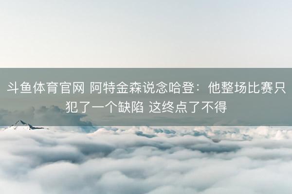 斗鱼体育官网 阿特金森说念哈登：他整场比赛只犯了一个缺陷 这终点了不得