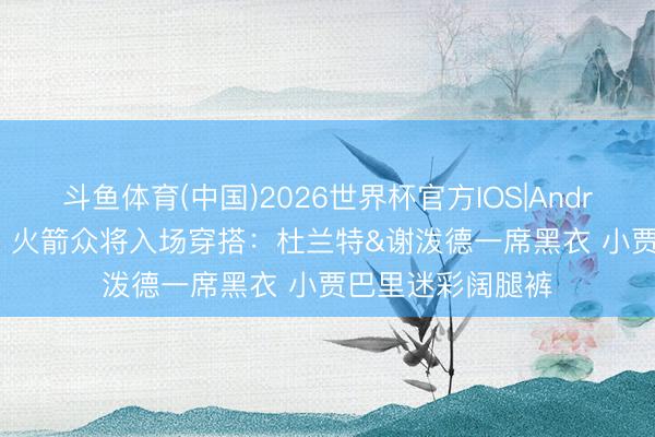 斗鱼体育(中国)2026世界杯官方IOS|Android手机app下载 火箭众将入场穿搭：杜兰特&谢泼德一席黑衣 小贾巴里迷彩阔腿裤