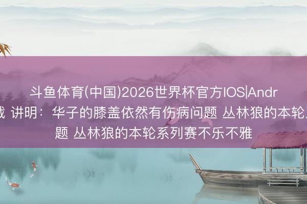斗鱼体育(中国)2026世界杯官方IOS|Android手机app下载 讲明：华子的膝盖依然有伤病问题 丛林狼的本轮系列赛不乐不雅
