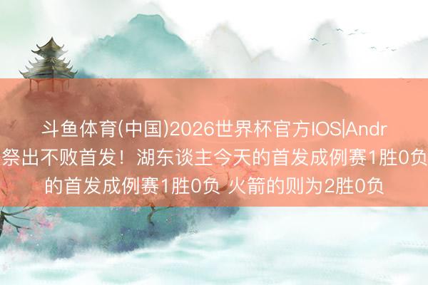 斗鱼体育(中国)2026世界杯官方IOS|Android手机app下载 齐祭出不败首发！湖东谈主今天的首发成例赛1胜0负 火箭的则为2胜0负