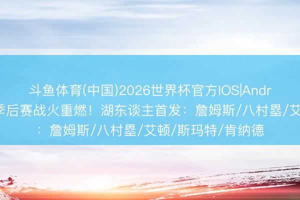 斗鱼体育(中国)2026世界杯官方IOS|Android手机app下载 季后赛战火重燃！湖东谈主首发：詹姆斯/八村塁/艾顿/斯玛特/肯纳德