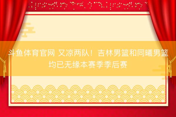 斗鱼体育官网 又凉两队！吉林男篮和同曦男篮均已无缘本赛季季后赛