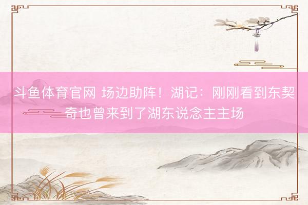 斗鱼体育官网 场边助阵！湖记：刚刚看到东契奇也曾来到了湖东说念主主场