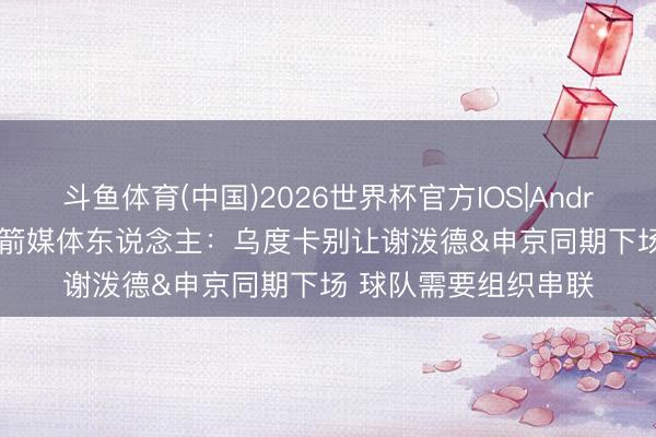 斗鱼体育(中国)2026世界杯官方IOS|Android手机app下载 火箭媒体东说念主：乌度卡别让谢泼德&申京同期下场 球队需要组织串联