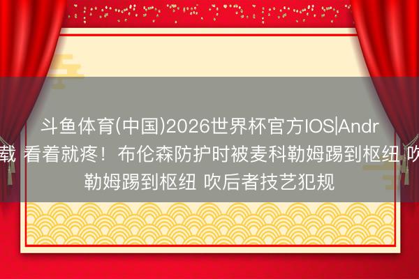 斗鱼体育(中国)2026世界杯官方IOS|Android手机app下载 看着就疼！布伦森防护时被麦科勒姆踢到枢纽 吹后者技艺犯规