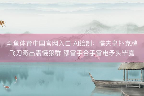 斗鱼体育中国官网入口 AI绘制：懦夫皇扑克牌飞刀奇出震慑狼群 穆雷手合手雷电矛头毕露