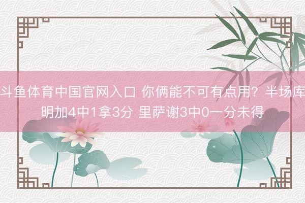 斗鱼体育中国官网入口 你俩能不可有点用？半场库明加4中1拿3分 里萨谢3中0一分未得