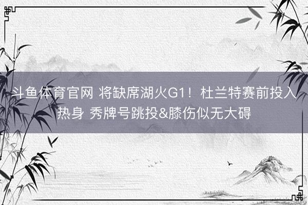 斗鱼体育官网 将缺席湖火G1！杜兰特赛前投入热身 秀牌号跳投&膝伤似无大碍