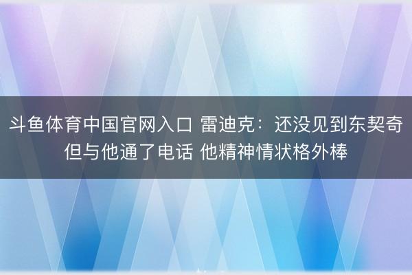 斗鱼体育中国官网入口 雷迪克：还没见到东契奇但与他通了电话 他精神情状格外棒
