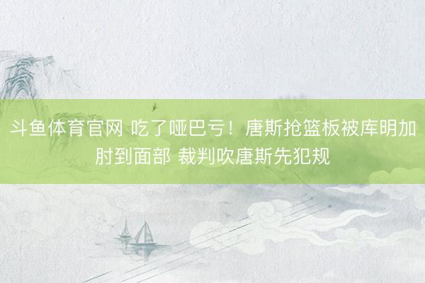 斗鱼体育官网 吃了哑巴亏！唐斯抢篮板被库明加肘到面部 裁判吹唐斯先犯规