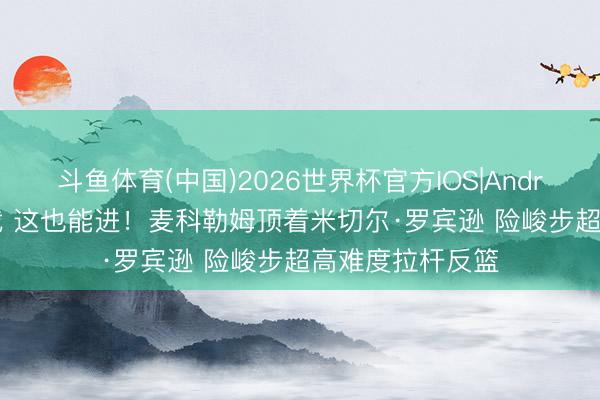 斗鱼体育(中国)2026世界杯官方IOS|Android手机app下载 这也能进！麦科勒姆顶着米切尔·罗宾逊 险峻步超高难度拉杆反篮