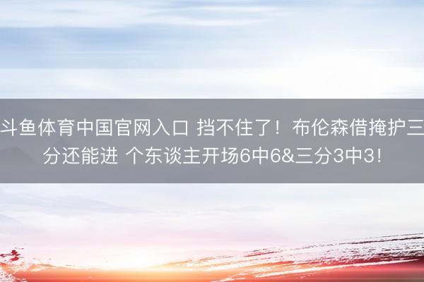 斗鱼体育中国官网入口 挡不住了！布伦森借掩护三分还能进 个东谈主开场6中6&三分3中3！